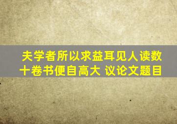 夫学者所以求益耳见人读数十卷书便自高大 议论文题目